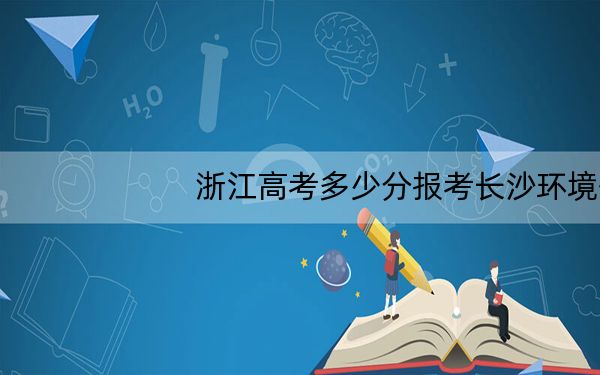 浙江高考多少分报考长沙环境保护职业技术学院？2024年综合最低分420分