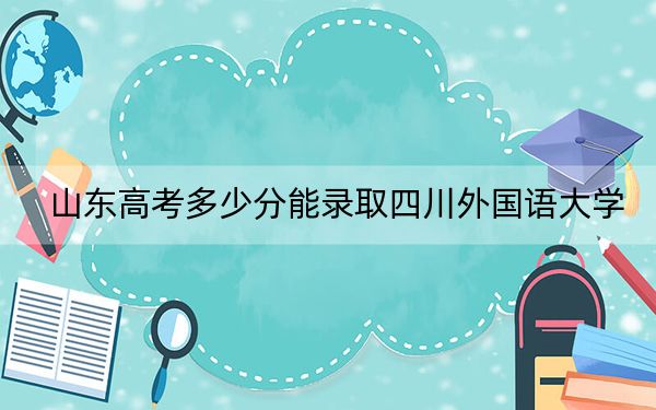 山东高考多少分能录取四川外国语大学?附2022-2024年最低录取分数线