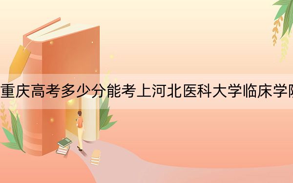 重庆高考多少分能考上河北医科大学临床学院?2024年历史类498分 物理类录取分528分