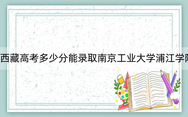 西藏高考多少分能录取南京工业大学浦江学院?附2022-2024年最低录取分数线