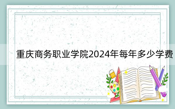 重庆商务职业学院2024年每年多少学费?每年6000元(供内蒙考生参考)