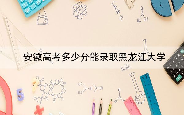 安徽高考多少分能录取黑龙江大学?2024年历史类投档线572分 物理类投档线552分