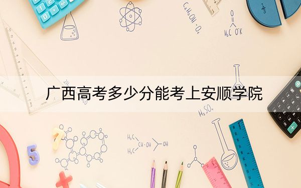 广西高考多少分能考上安顺学院？附2022-2024年最低录取分数线