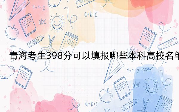 青海考生398分可以填报哪些本科高校名单?(附带2022-2024年398左右高校名单)
