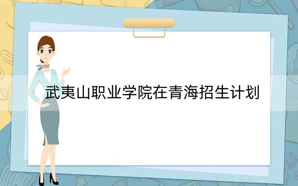 武夷山职业学院在青海招生计划?学费是多少?录取分数线是多少?