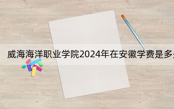 威海海洋职业学院2024年在安徽学费是多少?安徽考生2025年参考