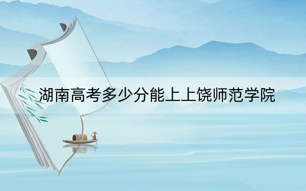 湖南高考多少分能上上饶师范学院?2024年历史类录取分483分 物理类454分