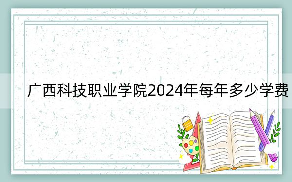 广西科技职业学院2024年每年多少学费?每年17800元(供安徽考生参考)