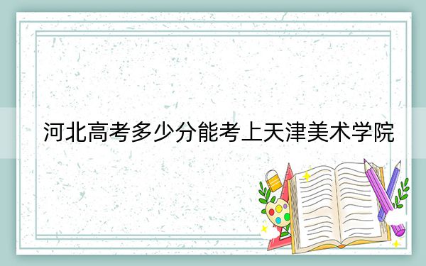 河北高考多少分能考上天津美术学院?2024年历史类投档线506分 物理类最低547分
