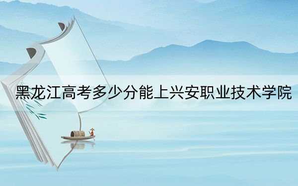 黑龙江高考多少分能上兴安职业技术学院？附2022-2024年最低录取分数线