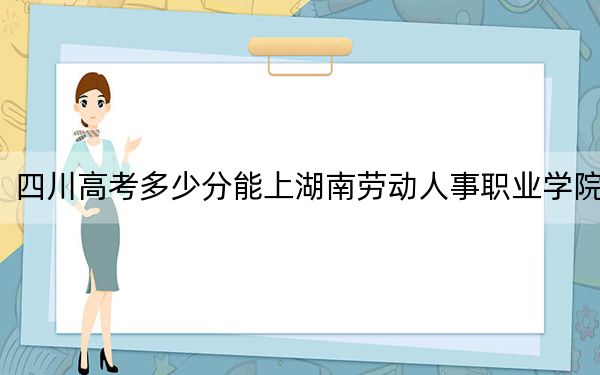 四川高考多少分能上湖南劳动人事职业学院？2024年文科投档线378分 理科录取分381分