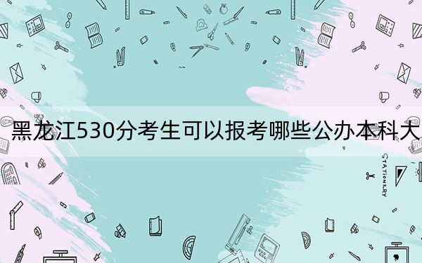 黑龙江530分考生可以报考哪些公办本科大学?(附带2022-2024年530录取名单)
