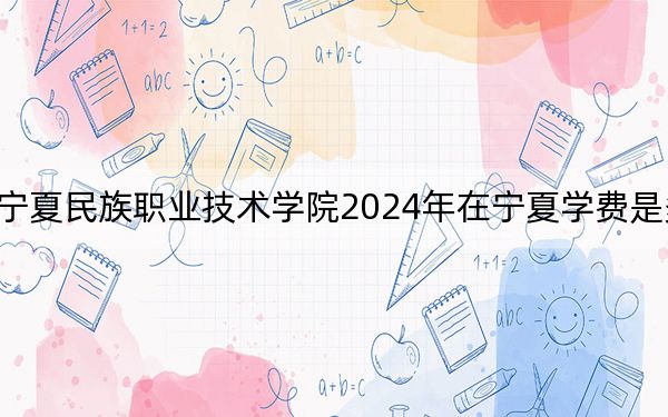 宁夏民族职业技术学院2024年在宁夏学费是多少?宁夏考生2025年参考