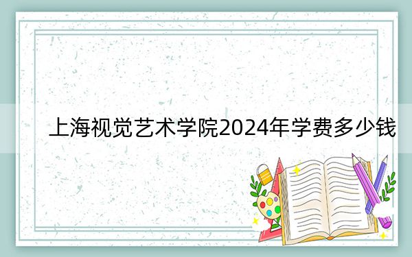 上海视觉艺术学院2024年学费多少钱？每年30000元（各专业收费标准）