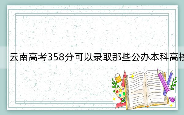 云南高考358分可以录取那些公办本科高校?(供2025届高三考生参考)
