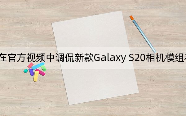 三星在官方视频中调侃新款Galaxy S20相机模组和Galaxy Z Flip