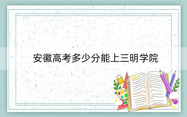 安徽高考多少分能上三明学院?2024年历史类录取分487分 物理类最低489分