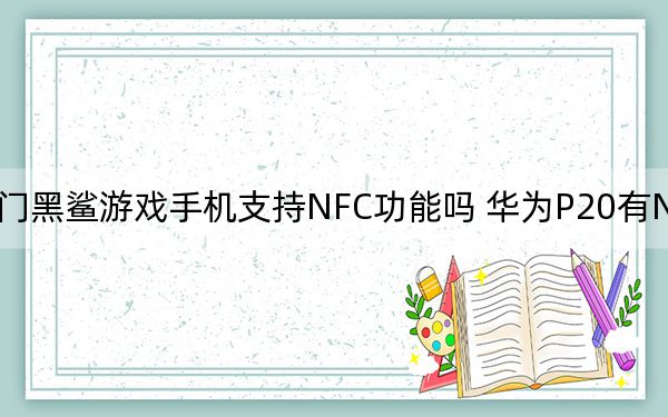 热门黑鲨游戏手机支持NFC功能吗 华为P20有NFC功能吗？