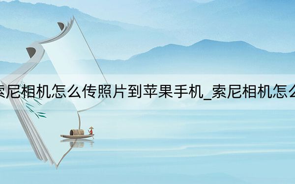 索尼相机怎么传照片到苹果手机_索尼相机怎么样
