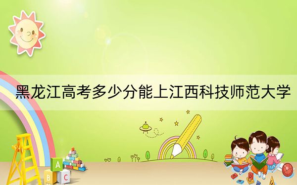 黑龙江高考多少分能上江西科技师范大学?附2022-2024年最低录取分数线