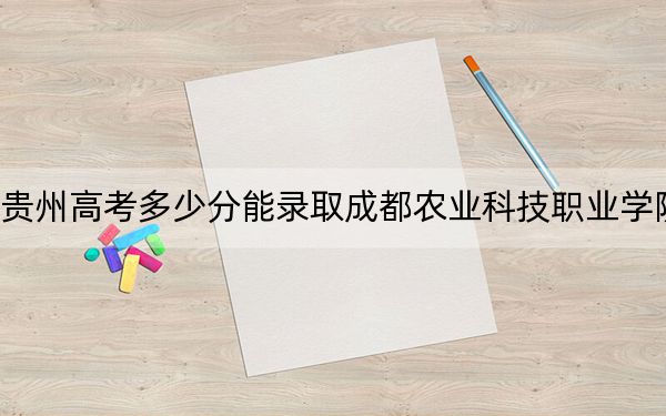 贵州高考多少分能录取成都农业科技职业学院？附2022-2024年最低录取分数线