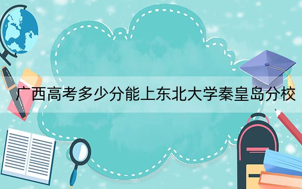 广西高考多少分能上东北大学秦皇岛分校?附2022-2024年院校最低投档线