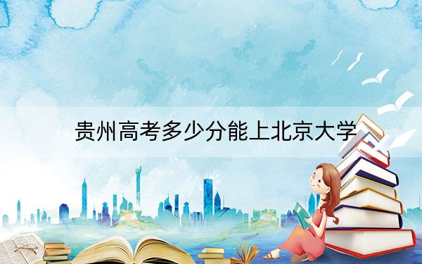 贵州高考多少分能上北京大学?附2022-2024年最低录取分数线