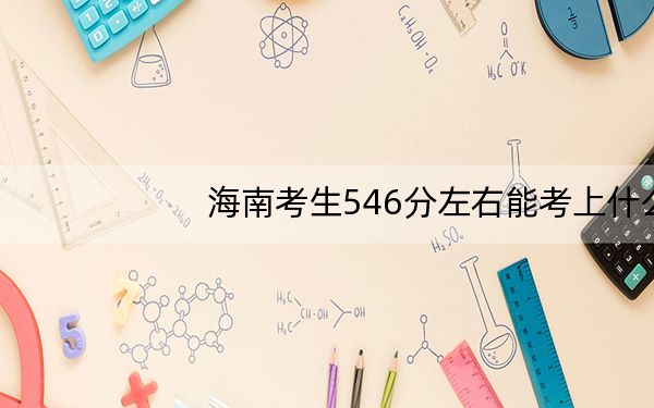 海南考生546分左右能考上什么好公办本科大学？（附带近三年高考大学录取名单）