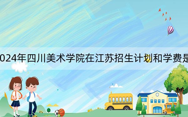 2024年四川美术学院在江苏招生计划和学费是多少?录取分数线是多少?