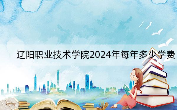 辽阳职业技术学院2024年每年多少学费?每年最低4600元最高5000元(供云南考生参考)