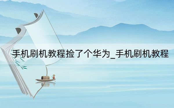 手机刷机教程捡了个华为_手机刷机教程