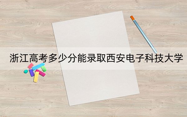 浙江高考多少分能录取西安电子科技大学?附带近三年最低录取分数线