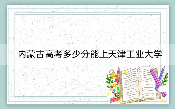 内蒙古高考多少分能上天津工业大学?附2022-2024年最低录取分数线