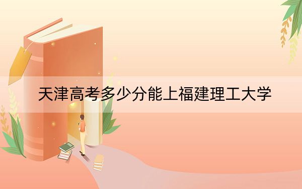 天津高考多少分能上福建理工大学?附2022-2024年最低录取分数线