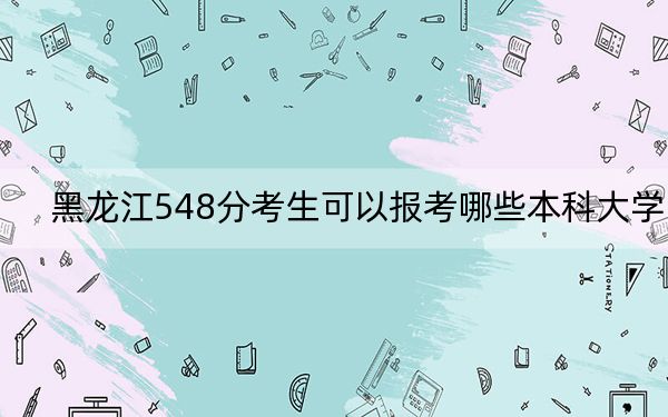 黑龙江548分考生可以报考哪些本科大学?(附带近三年高校录取名单)