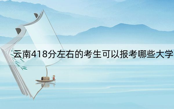 云南418分左右的考生可以报考哪些大学? 2024年录取最低分418的大学