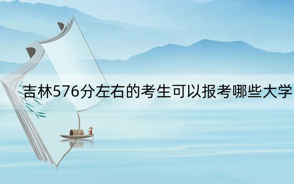 吉林576分左右的考生可以报考哪些大学？（供2025年考生参考）