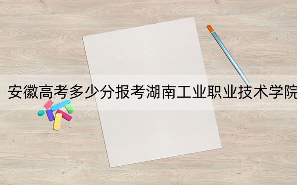 安徽高考多少分报考湖南工业职业技术学院？附2022-2024年最低录取分数线