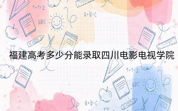 福建高考多少分能录取四川电影电视学院?附带近三年最低录取分数线