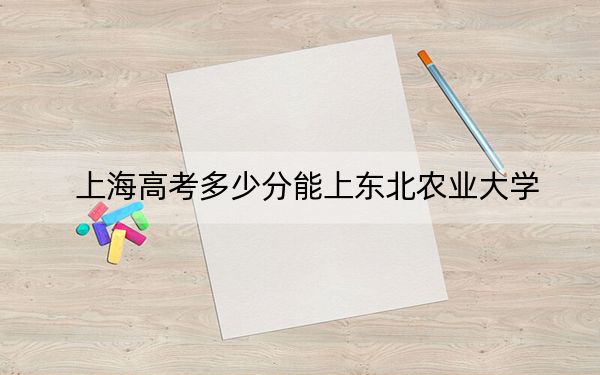 上海高考多少分能上东北农业大学?附2022-2024年最低录取分数线