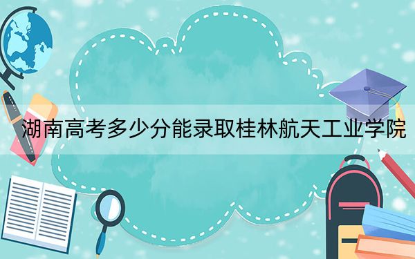 湖南高考多少分能录取桂林航天工业学院?附2022-2024年最低录取分数线