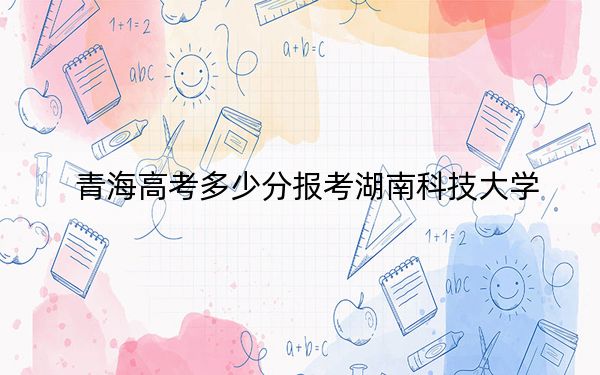 青海高考多少分报考湖南科技大学？附2022-2024年最低录取分数线