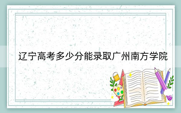 辽宁高考多少分能录取广州南方学院?2024年历史类最低400分 物理类投档线389分