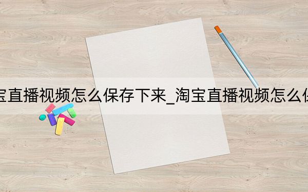 手机淘宝直播视频怎么保存下来_淘宝直播视频怎么保存到手机