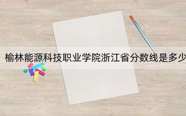 榆林能源科技职业学院浙江省分数线是多少?2025年浙江考生参考