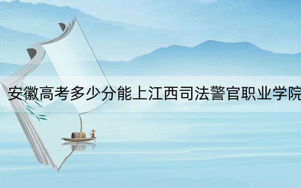 安徽高考多少分能上江西司法警官职业学院？2024年历史类录取分347分 物理类372分