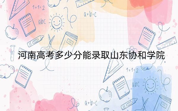 河南高考多少分能录取山东协和学院?2024年文科投档线439分 理科416分