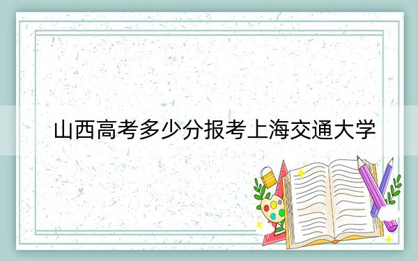 山西高考多少分报考上海交通大学？附2022-2024年最低录取分数线