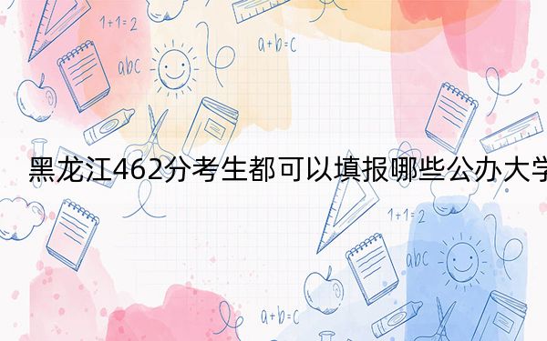 黑龙江462分考生都可以填报哪些公办大学？（附带2022-2024年462左右大学名单）
