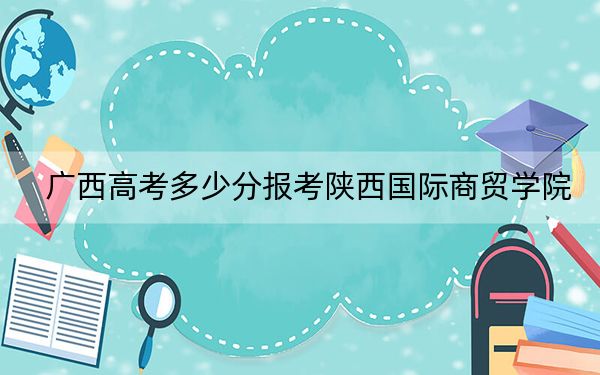 广西高考多少分报考陕西国际商贸学院?附2022-2024年最低录取分数线
